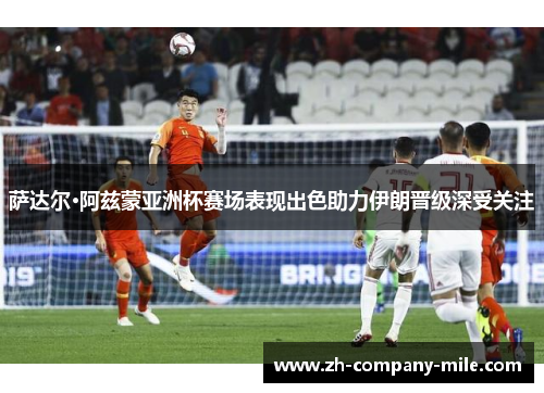 萨达尔·阿兹蒙亚洲杯赛场表现出色助力伊朗晋级深受关注 萨达尔·阿兹蒙亚洲杯赛场表现出色助力伊朗晋级深受关注