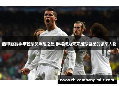 西甲新赛季年轻球员崛起之星 谁将成为未来足球巨星的领军人物 西甲新赛季年轻球员崛起之星 谁将成为未来足球巨星的领军人物