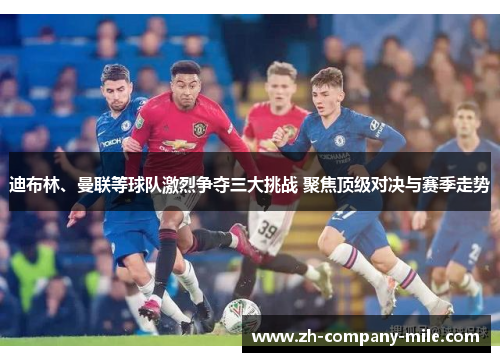 迪布林、曼联等球队激烈争夺三大挑战 聚焦顶级对决与赛季走势 迪布林、曼联等球队激烈争夺三大挑战 聚焦顶级对决与赛季走势