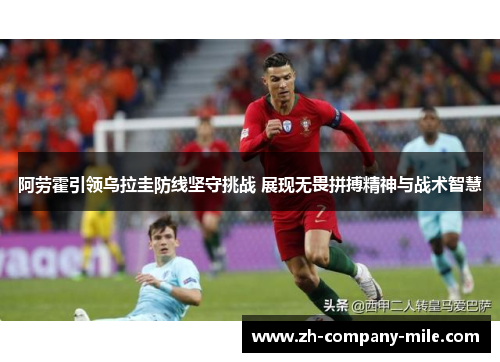 阿劳霍引领乌拉圭防线坚守挑战 展现无畏拼搏精神与战术智慧 阿劳霍引领乌拉圭防线坚守挑战 展现无畏拼搏精神与战术智慧