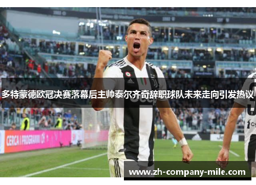 多特蒙德欧冠决赛落幕后主帅泰尔齐奇辞职球队未来走向引发热议 多特蒙德欧冠决赛落幕后主帅泰尔齐奇辞职球队未来走向引发热议